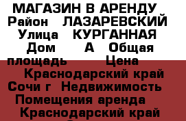 МАГАЗИН В АРЕНДУ › Район ­ ЛАЗАРЕВСКИЙ › Улица ­ КУРГАННАЯ › Дом ­ 27 А › Общая площадь ­ 88 › Цена ­ 8 000 - Краснодарский край, Сочи г. Недвижимость » Помещения аренда   . Краснодарский край,Сочи г.